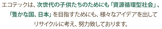 エコテックは、次世代の子供たちのためにも「資源循環型社会」、「豊かな国、日本」を目指すためにも、様々なアイデアを出してリサイクルに考え、努力致しております。