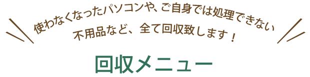 使わなくなったパソコンや、ご自身では処理できない 不用品など、全て回収致します！回収メニュー