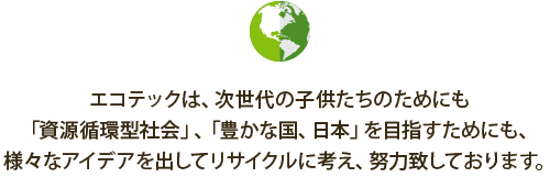 エコテックは、次世代の子供たちのためにも
「資源循環型社会」、「豊かな国、日本」を目指すためにも、様々なアイデアを出してリサイクルに考え、努力致しております。